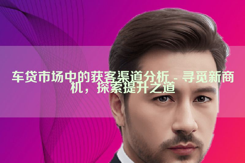 车贷市场中的获客渠道分析 - 寻觅新商机，探索提升之道