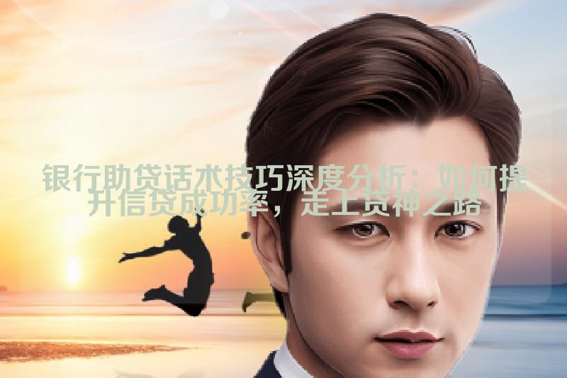 银行助贷话术技巧深度分析：如何提升信贷成功率，走上贷神之路