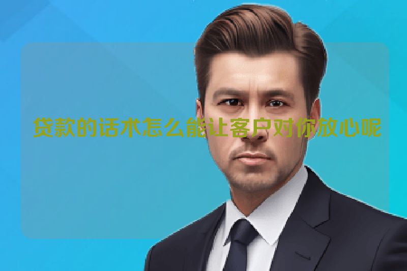  贷款的话术怎么能让客户对你放心呢