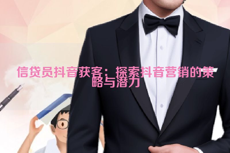 信贷员抖音获客：探索抖音营销的策略与潜力