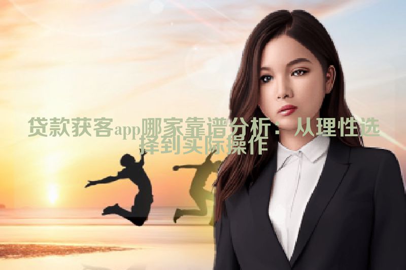 贷款获客app哪家靠谱分析：从理性选择到实际操作